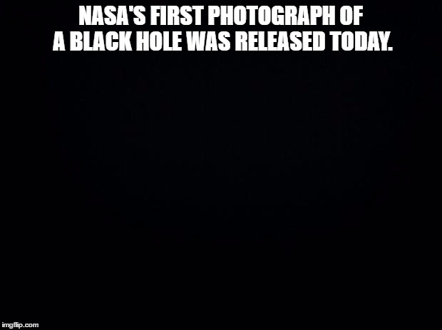 Black background | NASA'S FIRST PHOTOGRAPH OF A BLACK HOLE WAS RELEASED TODAY. | image tagged in black background | made w/ Imgflip meme maker