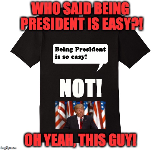Being President is so easy!  NOT! T-Shirt | WHO SAID BEING PRESIDENT IS EASY?! OH YEAH, THIS GUY! | image tagged in being president is easy  not | made w/ Imgflip meme maker