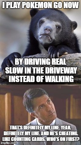 Well, in the cemetery and strip mall parking lot... It's my latest obsession. | I PLAY POKEMON GO NOW; BY DRIVING REAL SLOW IN THE DRIVEWAY INSTEAD OF WALKING; THAT'S DEFINITELY MY LINE. YEAH. DEFINITELY MY LINE. AND HE'S CHEATING. LIKE COUNTING CARDS. WHO'S ON FIRST? | image tagged in memes,rainman,confession bear,pokemon go | made w/ Imgflip meme maker