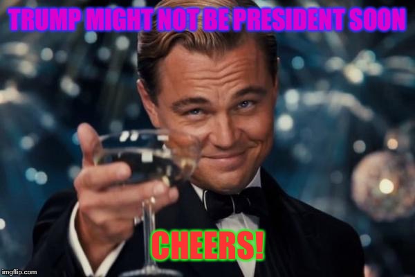 Leonardo Dicaprio Cheers Meme | TRUMP MIGHT NOT BE PRESIDENT SOON; CHEERS! | image tagged in memes,leonardo dicaprio cheers | made w/ Imgflip meme maker