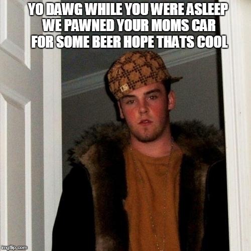 What I imagine him saying | YO DAWG WHILE YOU WERE ASLEEP WE PAWNED YOUR MOMS CAR FOR SOME BEER HOPE THATS COOL | image tagged in scumbag steve,scumbag,memes | made w/ Imgflip meme maker