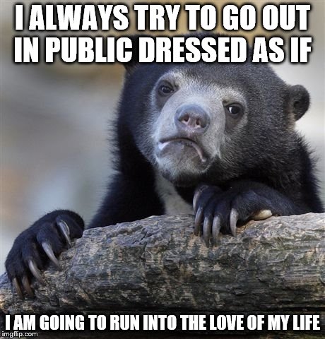 Confession Bear Meme | I ALWAYS TRY TO GO OUT IN PUBLIC DRESSED AS IF; I AM GOING TO RUN INTO THE LOVE OF MY LIFE | image tagged in memes,confession bear | made w/ Imgflip meme maker