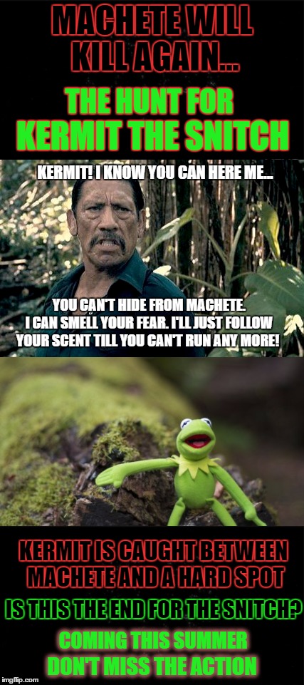 Trailer: Machete Will Kill Again ~ The Hunt For Kermit the Snitch | MACHETE WILL KILL AGAIN... THE HUNT FOR; KERMIT THE SNITCH; KERMIT! I KNOW YOU CAN HERE ME... YOU CAN'T HIDE FROM MACHETE.   I CAN SMELL YOUR FEAR. I'LL JUST FOLLOW YOUR SCENT TILL YOU CAN'T RUN ANY MORE! KERMIT IS CAUGHT BETWEEN MACHETE AND A HARD SPOT; IS THIS THE END FOR THE SNITCH? COMING THIS SUMMER; DON'T MISS THE ACTION | image tagged in kermit the frog,machete,kermit vs connery,baby godfather,action movies,hunter | made w/ Imgflip meme maker