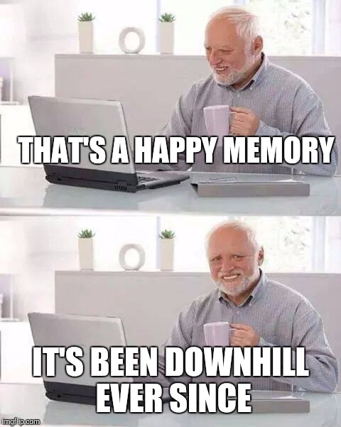 Hide the Pain Harold Meme | THAT'S A HAPPY MEMORY; IT'S BEEN DOWNHILL EVER SINCE | image tagged in memes,hide the pain harold | made w/ Imgflip meme maker