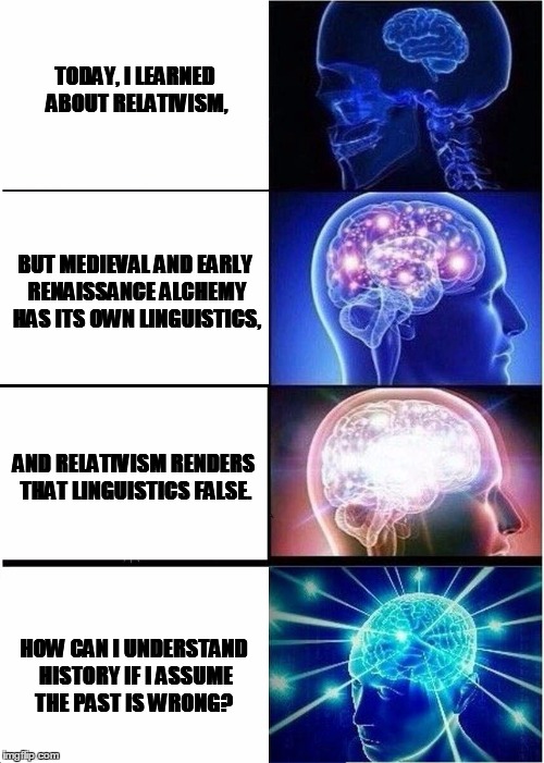 Expanding Brain Meme | TODAY, I LEARNED ABOUT RELATIVISM, BUT MEDIEVAL AND EARLY RENAISSANCE ALCHEMY HAS ITS OWN LINGUISTICS, AND RELATIVISM RENDERS THAT LINGUISTICS FALSE. HOW CAN I UNDERSTAND HISTORY IF I ASSUME THE PAST IS WRONG? | image tagged in expanding brain | made w/ Imgflip meme maker