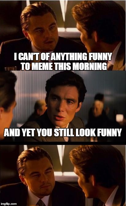 Inception Meme | I CAN'T OF ANYTHING FUNNY TO MEME THIS MORNING; AND YET YOU STILL LOOK FUNNY | image tagged in memes,inception | made w/ Imgflip meme maker