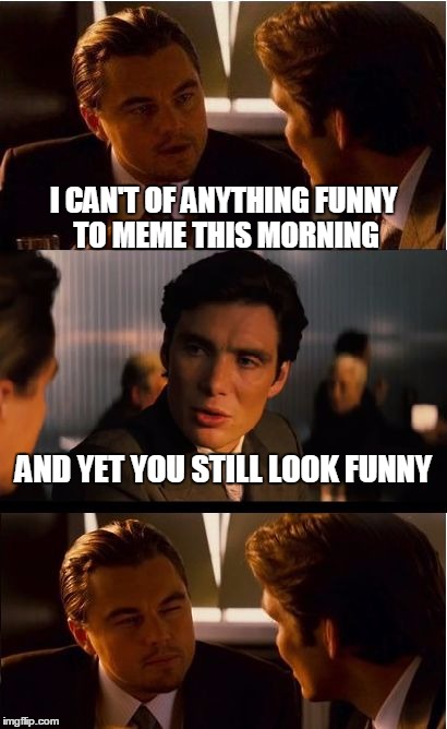 Inception | I CAN'T OF ANYTHING FUNNY TO MEME THIS MORNING; AND YET YOU STILL LOOK FUNNY | image tagged in memes,inception | made w/ Imgflip meme maker