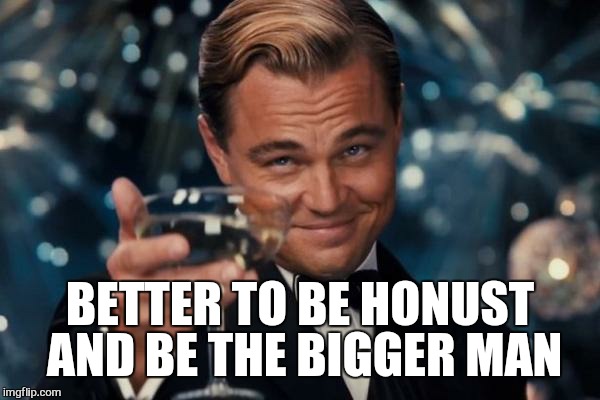 Leonardo Dicaprio Cheers Meme | BETTER TO BE HONUST AND BE THE BIGGER MAN | image tagged in memes,leonardo dicaprio cheers | made w/ Imgflip meme maker