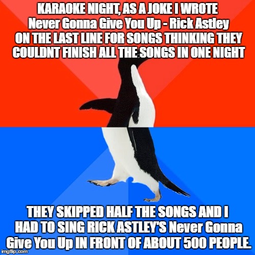 True story ;-; |  KARAOKE NIGHT, AS A JOKE I WROTE Never Gonna Give You Up - Rick Astley ON THE LAST LINE FOR SONGS THINKING THEY COULDNT FINISH ALL THE SONGS IN ONE NIGHT; THEY SKIPPED HALF THE SONGS AND I HAD TO SING RICK ASTLEY'S Never Gonna Give You Up IN FRONT OF ABOUT 500 PEOPLE. | image tagged in memes,socially awesome awkward penguin,rick roll,true story | made w/ Imgflip meme maker
