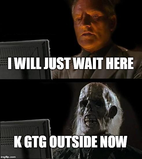 I'll Just Wait Here Meme | I WILL JUST WAIT HERE; K GTG OUTSIDE NOW | image tagged in memes,ill just wait here | made w/ Imgflip meme maker