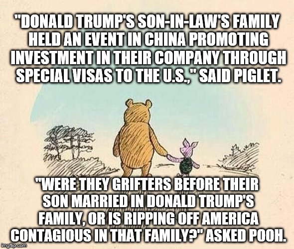 Pooh and Piglet | "DONALD TRUMP'S SON-IN-LAW'S FAMILY HELD AN EVENT IN CHINA PROMOTING INVESTMENT IN THEIR COMPANY THROUGH SPECIAL VISAS TO THE U.S.," SAID PIGLET. "WERE THEY GRIFTERS BEFORE THEIR SON MARRIED IN DONALD TRUMP'S FAMILY, OR IS RIPPING OFF AMERICA CONTAGIOUS IN THAT FAMILY?" ASKED POOH. | image tagged in pooh and piglet | made w/ Imgflip meme maker