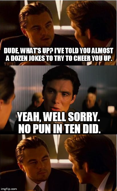 I suppose you can't make everyone happy. | DUDE, WHAT'S UP? I'VE TOLD YOU ALMOST A DOZEN JOKES TO TRY TO CHEER YOU UP. YEAH, WELL SORRY. NO PUN IN TEN DID. | image tagged in memes,inception | made w/ Imgflip meme maker