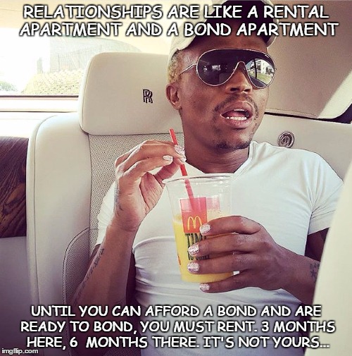 Somgaga | RELATIONSHIPS ARE LIKE A RENTAL APARTMENT AND A BOND APARTMENT; UNTIL YOU CAN AFFORD A BOND AND ARE READY TO BOND, YOU MUST RENT. 3 MONTHS HERE, 6  MONTHS THERE. IT'S NOT YOURS... | image tagged in first world problems,funny memes | made w/ Imgflip meme maker