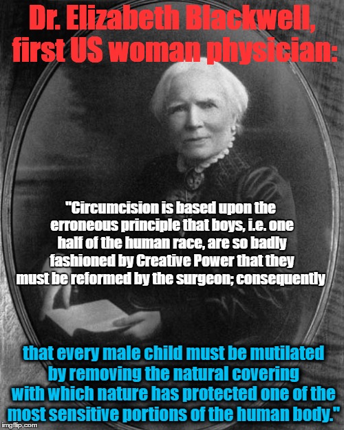 Dr. Elizabeth Blackwell, first US woman physician:; "Circumcision is based upon the erroneous principle that boys, i.e. one half of the human race, are so badly fashioned by Creative Power that they must be reformed by the surgeon; consequently; that every male child must be mutilated by removing the natural covering with which nature has protected one of the most sensitive portions of the human body." | image tagged in circumcision | made w/ Imgflip meme maker