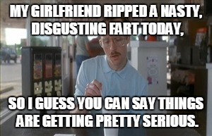 So I Guess You Can Say Things Are Getting Pretty Serious Meme | MY GIRLFRIEND RIPPED A NASTY, DISGUSTING FART TODAY, SO I GUESS YOU CAN SAY THINGS ARE GETTING PRETTY SERIOUS. | image tagged in memes,so i guess you can say things are getting pretty serious | made w/ Imgflip meme maker