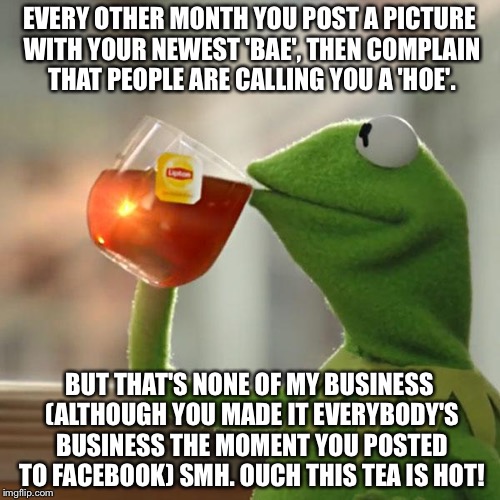 But That's None Of My Business Meme | EVERY OTHER MONTH YOU POST A PICTURE WITH YOUR NEWEST 'BAE', THEN COMPLAIN THAT PEOPLE ARE CALLING YOU A 'HOE'. BUT THAT'S NONE OF MY BUSINESS (ALTHOUGH YOU MADE IT EVERYBODY'S BUSINESS THE MOMENT YOU POSTED TO FACEBOOK) SMH. OUCH THIS TEA IS HOT! | image tagged in memes,but thats none of my business,kermit the frog | made w/ Imgflip meme maker