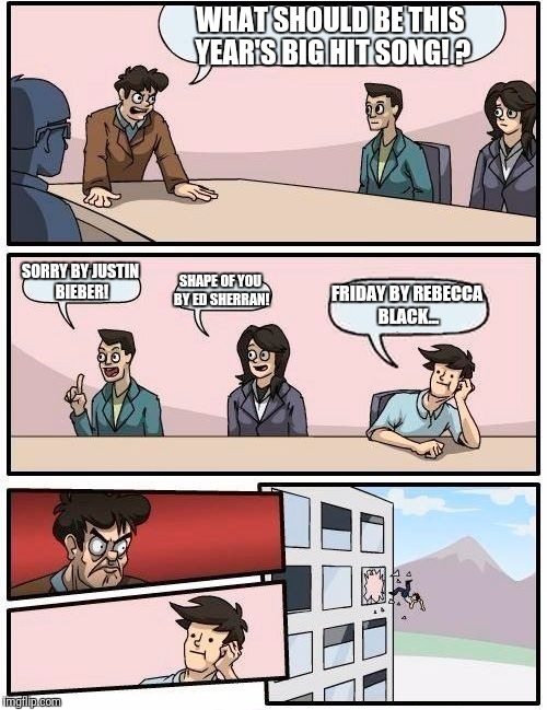 Boardroom Meeting Suggestion Meme | WHAT SHOULD BE THIS YEAR'S BIG HIT SONG! ? SORRY BY JUSTIN BIEBER! SHAPE OF YOU BY ED SHERRAN! FRIDAY BY REBECCA BLACK... | image tagged in memes,boardroom meeting suggestion | made w/ Imgflip meme maker