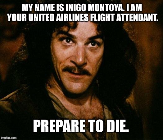 Inigo Montoya United Airlines Flight Attendant | MY NAME IS INIGO MONTOYA. I AM YOUR UNITED AIRLINES FLIGHT ATTENDANT. PREPARE TO DIE. | image tagged in memes,inigo montoya,united airlines passenger removed,prepare to die | made w/ Imgflip meme maker