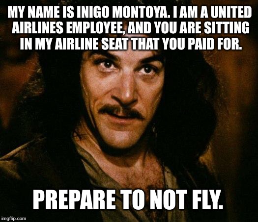Inigo Montoya United Airlines Employee Taking Your Paid Seat | MY NAME IS INIGO MONTOYA. I AM A UNITED AIRLINES EMPLOYEE, AND YOU ARE SITTING IN MY AIRLINE SEAT THAT YOU PAID FOR. PREPARE TO NOT FLY. | image tagged in memes,inigo montoya,united airlines passenger removed,paid seat,prepare to die | made w/ Imgflip meme maker