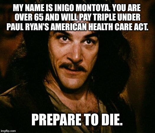 65 and older will pay triple under Paul Ryan's Healthcare Bill | MY NAME IS INIGO MONTOYA. YOU ARE OVER 65 AND WILL PAY TRIPLE UNDER PAUL RYAN'S AMERICAN HEALTH CARE ACT. PREPARE TO DIE. | image tagged in memes,inigo montoya,paul ryan,american health care act,prepare to die,donald trump | made w/ Imgflip meme maker