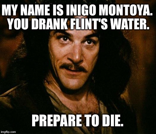 Inigo Montoya Drank Flint's Water | MY NAME IS INIGO MONTOYA. YOU DRANK FLINT'S WATER. PREPARE TO DIE. | image tagged in memes,inigo montoya,flint water,prepare to die,poisoned water | made w/ Imgflip meme maker