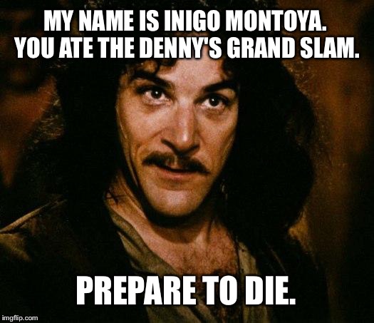 Inigo Montoya Ate Denny's Grand Slam - Prepare To Die | MY NAME IS INIGO MONTOYA. YOU ATE THE DENNY'S GRAND SLAM. PREPARE TO DIE. | image tagged in memes,inigo montoya,dennys,grand slam,prepare to die,ate | made w/ Imgflip meme maker