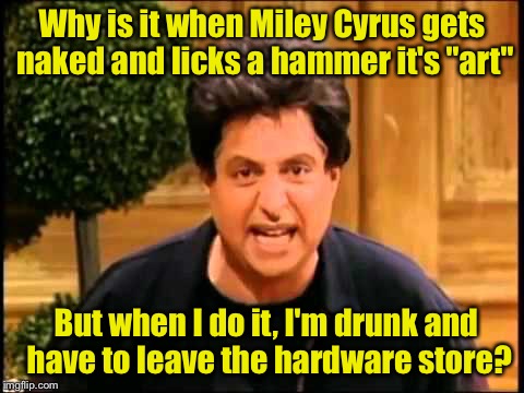 Its sexism, I tell ya | Why is it when Miley Cyrus gets naked and licks a hammer it's "art"; But when I do it, I'm drunk and have to leave the hardware store? | image tagged in i just wanna be loved is that so wrong,memes | made w/ Imgflip meme maker
