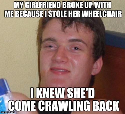 10 Guy Meme | MY GIRLFRIEND BROKE UP WITH ME BECAUSE I STOLE HER WHEELCHAIR; I KNEW SHE'D COME CRAWLING BACK | image tagged in memes,10 guy | made w/ Imgflip meme maker