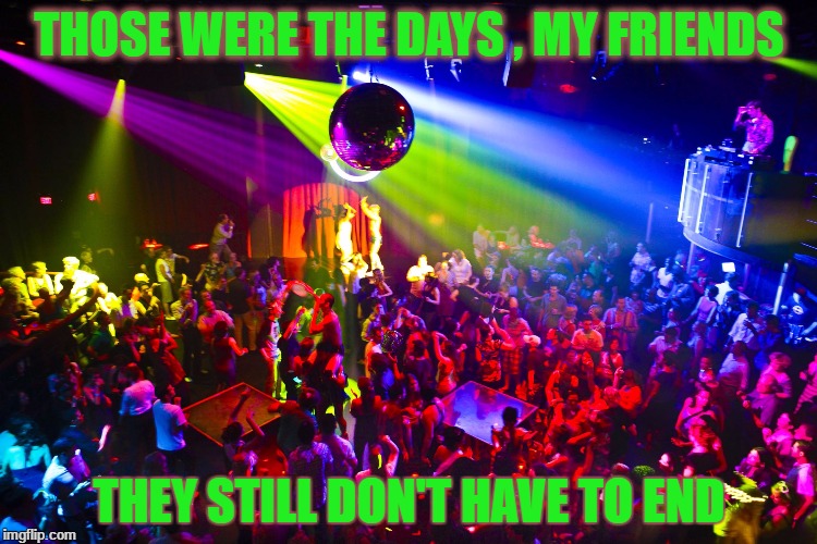 Night Club | THOSE WERE THE DAYS , MY FRIENDS; THEY STILL DON'T HAVE TO END | image tagged in night club | made w/ Imgflip meme maker