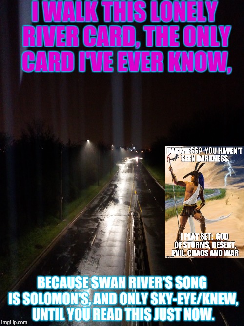 I WALK THIS LONELY RIVER CARD,
THE ONLY CARD I'VE EVER KNOW, BECAUSE SWAN RIVER'S SONG IS SOLOMON'S, AND ONLY SKY-EYE/KNEW, UNTIL YOU READ T | made w/ Imgflip meme maker