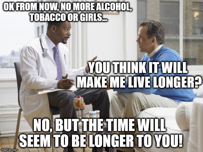 Doctor patient | OK FROM NOW, NO MORE ALCOHOL, TOBACCO OR GIRLS... YOU THINK IT WILL MAKE ME LIVE LONGER? NO, BUT THE TIME WILL SEEM TO BE LONGER TO YOU! | image tagged in doctor patient | made w/ Imgflip meme maker