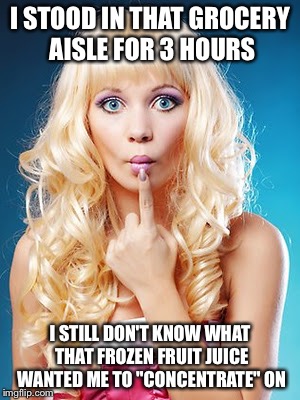 Dumb blonde | I STOOD IN THAT GROCERY AISLE FOR 3 HOURS; I STILL DON'T KNOW WHAT THAT FROZEN FRUIT JUICE WANTED ME TO "CONCENTRATE" ON | image tagged in dumb blonde | made w/ Imgflip meme maker