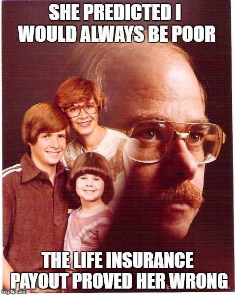 Vengeance Dad Meme | SHE PREDICTED I WOULD ALWAYS BE POOR; THE LIFE INSURANCE PAYOUT PROVED HER WRONG | image tagged in memes,vengeance dad | made w/ Imgflip meme maker
