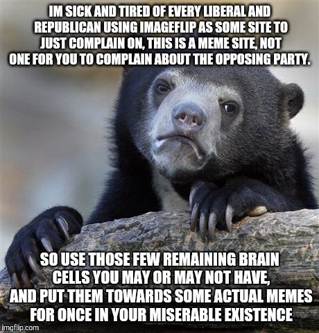 Confession Bear | IM SICK AND TIRED OF EVERY LIBERAL AND REPUBLICAN USING IMAGEFLIP AS SOME SITE TO JUST COMPLAIN ON, THIS IS A MEME SITE, NOT ONE FOR YOU TO COMPLAIN ABOUT THE OPPOSING PARTY. SO USE THOSE FEW REMAINING BRAIN CELLS YOU MAY OR MAY NOT HAVE, AND PUT THEM TOWARDS SOME ACTUAL MEMES FOR ONCE IN YOUR MISERABLE EXISTENCE | image tagged in memes,confession bear | made w/ Imgflip meme maker
