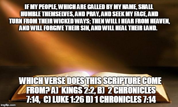 Bible  | IF MY PEOPLE, WHICH ARE CALLED BY MY NAME, SHALL HUMBLE THEMSELVES, AND PRAY, AND SEEK MY FACE, AND TURN FROM THEIR WICKED WAYS; THEN WILL I HEAR FROM HEAVEN, AND WILL FORGIVE THEIR SIN, AND WILL HEAL THEIR LAND. WHICH VERSE DOES THIS SCRIPTURE COME FROM?
A)  KINGS 2:2, B)  2 CHRONICLES 7:14,  C) LUKE 1:26 D) 1 CHRONICLES 7:14 | image tagged in bible | made w/ Imgflip meme maker
