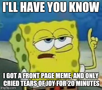 I'll Have You Know Spongebob Meme | I'LL HAVE YOU KNOW; I GOT A FRONT PAGE MEME, AND ONLY CRIED TEARS OF JOY FOR 20 MINUTES | image tagged in memes,ill have you know spongebob | made w/ Imgflip meme maker