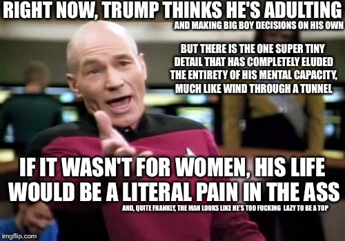 Picard Wtf Meme | RIGHT NOW, TRUMP THINKS HE'S ADULTING; AND MAKING BIG BOY DECISIONS ON HIS OWN; BUT THERE IS THE ONE SUPER TINY DETAIL THAT HAS COMPLETELY ELUDED THE ENTIRETY OF HIS MENTAL CAPACITY, MUCH LIKE WIND THROUGH A TUNNEL; IF IT WASN'T FOR WOMEN, HIS LIFE WOULD BE A LITERAL PAIN IN THE ASS; AND, QUITE FRANKLY, THE MAN LOOKS LIKE HE'S TOO FUCKING  LAZY TO BE A TOP | image tagged in memes,picard wtf | made w/ Imgflip meme maker