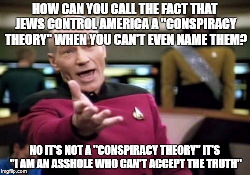 Picard Wtf | HOW CAN YOU CALL THE FACT THAT JEWS CONTROL AMERICA A "CONSPIRACY THEORY" WHEN YOU CAN'T EVEN NAME THEM? NO IT'S NOT A "CONSPIRACY THEORY" IT'S "I AM AN ASSHOLE WHO CAN'T ACCEPT THE TRUTH" | image tagged in picard wtf,conspiracy theory,jews,america,stupidity,truth | made w/ Imgflip meme maker