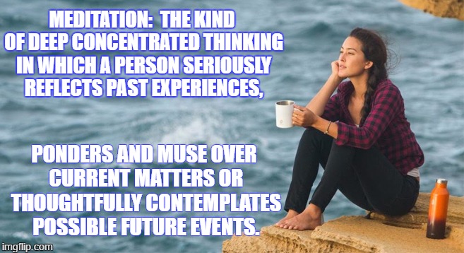 Meditation! | MEDITATION: 
THE KIND OF DEEP CONCENTRATED THINKING IN WHICH A PERSON SERIOUSLY REFLECTS PAST EXPERIENCES, PONDERS AND MUSE OVER CURRENT MATTERS OR THOUGHTFULLY CONTEMPLATES POSSIBLE FUTURE EVENTS. | image tagged in tag | made w/ Imgflip meme maker