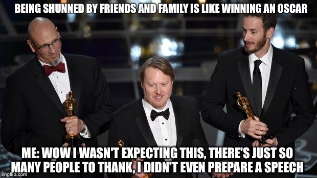 Oscars | BEING SHUNNED BY FRIENDS AND FAMILY IS LIKE WINNING AN OSCAR; ME: WOW I WASN'T EXPECTING THIS, THERE'S JUST SO MANY PEOPLE TO THANK, I DIDN'T EVEN PREPARE A SPEECH | image tagged in oscars | made w/ Imgflip meme maker
