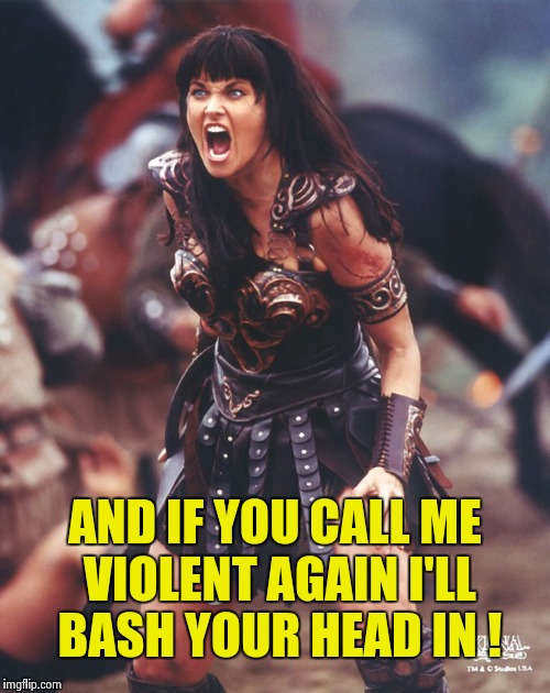 Xena is pissed | AND IF YOU CALL ME VIOLENT AGAIN I'LL BASH YOUR HEAD IN ! | image tagged in xena is pissed | made w/ Imgflip meme maker