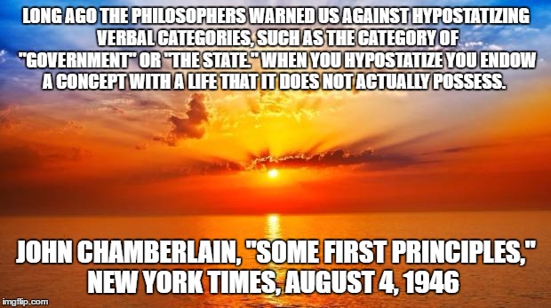sunrise | LONG AGO THE PHILOSOPHERS WARNED US AGAINST HYPOSTATIZING VERBAL CATEGORIES, SUCH AS THE CATEGORY OF "GOVERNMENT" OR "THE STATE." WHEN YOU HYPOSTATIZE YOU ENDOW A CONCEPT WITH A LIFE THAT IT DOES NOT ACTUALLY POSSESS. JOHN CHAMBERLAIN, "SOME FIRST PRINCIPLES," NEW YORK TIMES, AUGUST 4, 1946 | image tagged in sunrise | made w/ Imgflip meme maker