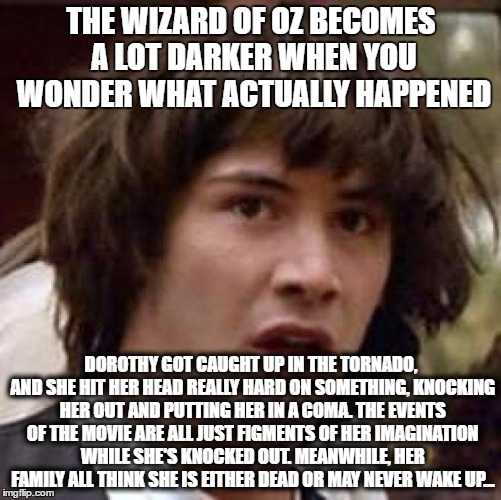 Well, it's just a theory... a FILM THEORY! | THE WIZARD OF OZ BECOMES A LOT DARKER WHEN YOU WONDER WHAT ACTUALLY HAPPENED; DOROTHY GOT CAUGHT UP IN THE TORNADO, AND SHE HIT HER HEAD REALLY HARD ON SOMETHING, KNOCKING HER OUT AND PUTTING HER IN A COMA. THE EVENTS OF THE MOVIE ARE ALL JUST FIGMENTS OF HER IMAGINATION WHILE SHE'S KNOCKED OUT. MEANWHILE, HER FAMILY ALL THINK SHE IS EITHER DEAD OR MAY NEVER WAKE UP... | image tagged in memes,conspiracy keanu,wizard of oz,the wizard of oz | made w/ Imgflip meme maker