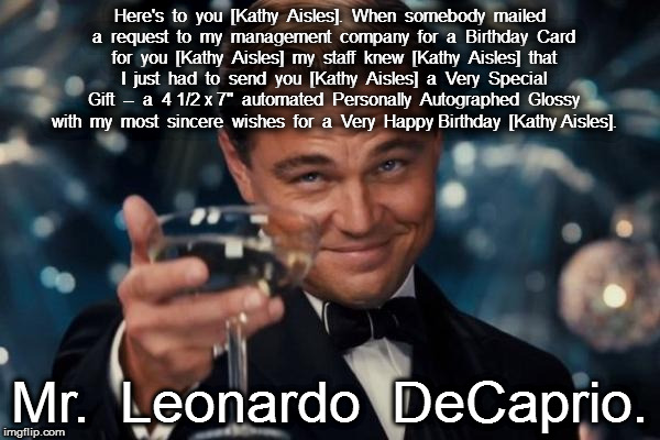 Leonardo Dicaprio Cheers Meme | Here's  to  you  [Kathy  Aisles].  When  somebody  mailed  a  request  to  my  management  company  for  a  Birthday  Card  for  you  [Kathy  Aisles]  my  staff  knew  [Kathy  Aisles]  that  I  just  had  to  send  you  [Kathy  Aisles]  a  Very  Special  Gift  --  a  4 1/2 x 7"  automated  Personally  Autographed  Glossy  with  my  most  sincere  wishes  for  a  Very  Happy Birthday  [Kathy Aisles]. Mr.  Leonardo  DeCaprio. | image tagged in memes,leonardo dicaprio cheers | made w/ Imgflip meme maker