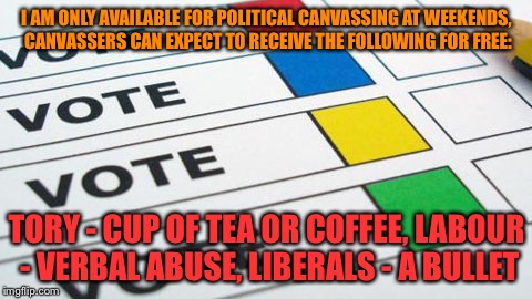 political poll | I AM ONLY AVAILABLE FOR POLITICAL CANVASSING AT WEEKENDS, CANVASSERS CAN EXPECT TO RECEIVE THE FOLLOWING FOR FREE:; TORY - CUP OF TEA OR COFFEE,
LABOUR - VERBAL ABUSE,
LIBERALS - A BULLET | image tagged in political poll | made w/ Imgflip meme maker