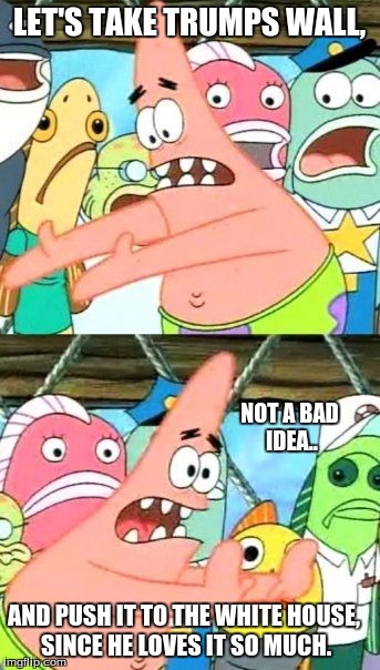 Put It Somewhere Else Patrick | LET'S TAKE TRUMPS WALL, NOT A BAD IDEA.. AND PUSH IT TO THE WHITE HOUSE, SINCE HE LOVES IT SO MUCH. | image tagged in memes,put it somewhere else patrick | made w/ Imgflip meme maker