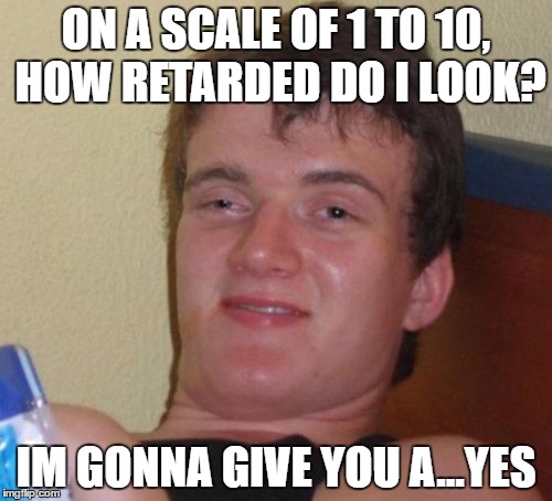 10 Guy | ON A SCALE OF 1 TO 10, HOW RETARDED DO I LOOK? IM GONNA GIVE YOU A...YES | image tagged in memes,10 guy | made w/ Imgflip meme maker