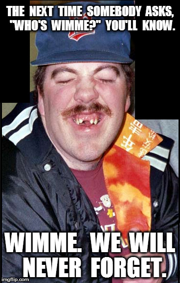 wimme | THE  NEXT  TIME  SOMEBODY  ASKS,  "WHO'S  WIMME?"  YOU'LL  KNOW. WIMME.  WE  WILL  NEVER  FORGET. | image tagged in wimme | made w/ Imgflip meme maker