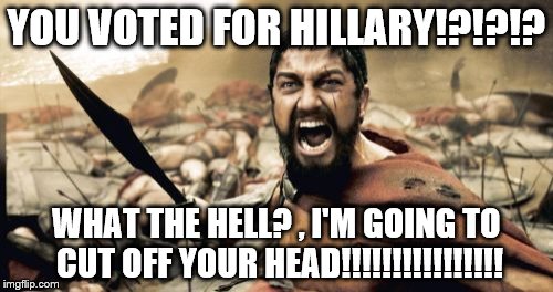 Sparta Leonidas | YOU VOTED FOR HILLARY!?!?!? WHAT THE HELL? , I'M GOING TO CUT OFF YOUR HEAD!!!!!!!!!!!!!!!! | image tagged in memes,sparta leonidas | made w/ Imgflip meme maker