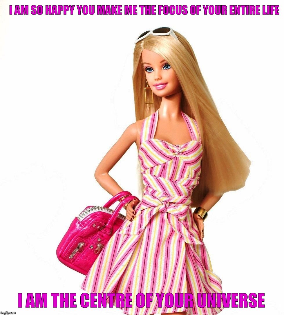 barbie shopping | I AM SO HAPPY YOU MAKE ME THE FOCUS OF YOUR ENTIRE LIFE; I AM THE CENTRE OF YOUR UNIVERSE | image tagged in barbie shopping | made w/ Imgflip meme maker